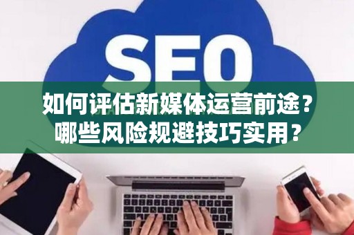 如何评估新媒体运营前途？哪些风险规避技巧实用？